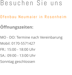 Besuchen Sie uns  Ofenbau Neumaier in Rosenheim   Öffnungszeiten:  MO - DO: Termine nach Vereinbarung Mobil: 0170-5571427  FR.: 15:00 - 18:00 Uhr  SA.: 09:00 - 13:00 Uhr  Sonntag geschlossen